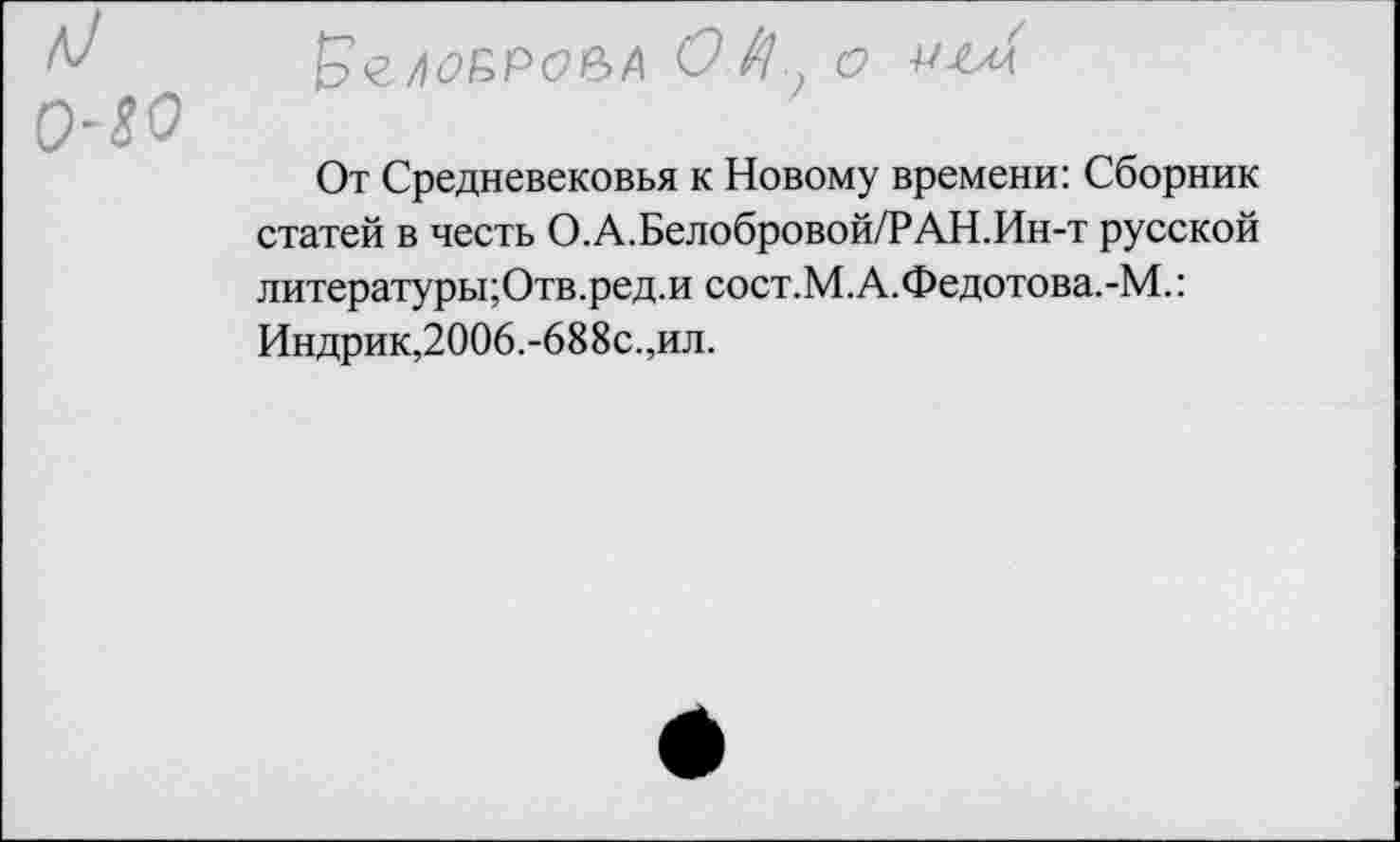 ﻿5гло&Рое>А 01^ о иъсл
От Средневековья к Новому времени: Сборник статей в честь О.А.Белобровой/РАН.Ин-т русской литературы;Отв.ред.и сост.М.А.Федотова.-М.: Индрик,2006.-688с.,ил.